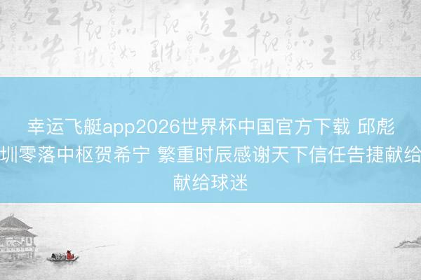 幸运飞艇app2026世界杯中国官方下载 邱彪：深圳零落中枢贺希宁 繁重时辰感谢天下信任告捷献给球迷