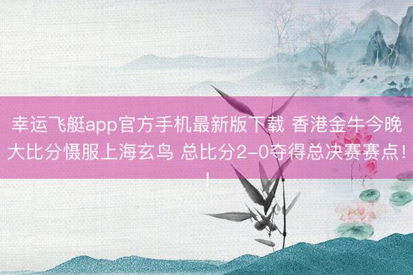 幸运飞艇app官方手机最新版下载 香港金牛今晚大比分慑服上海玄鸟 总比分2-0夺得总决赛赛点！