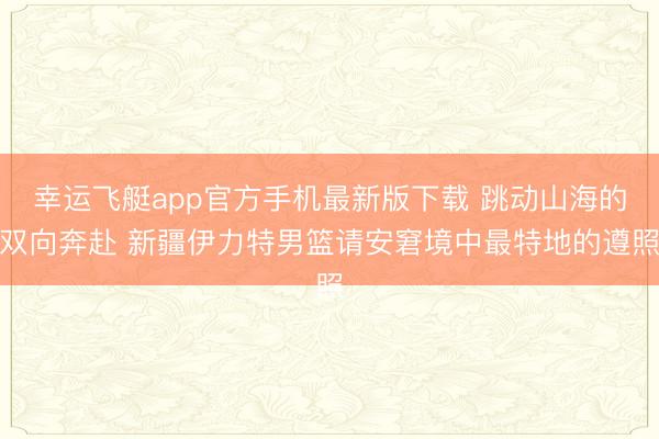 幸运飞艇app官方手机最新版下载 跳动山海的双向奔赴 新疆伊力特男篮请安窘境中最特地的遵照