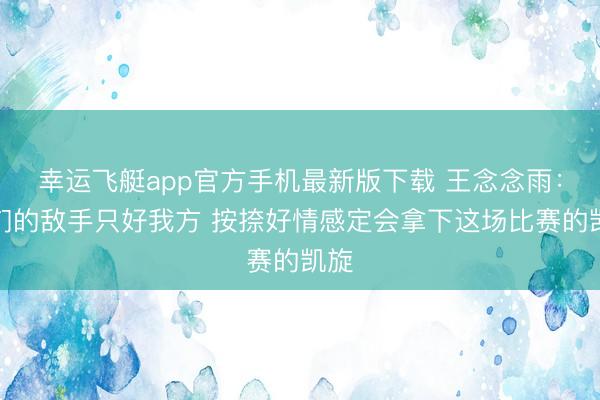 幸运飞艇app官方手机最新版下载 王念念雨：咱们的敌手只好我方 按捺好情感定会拿下这场比赛的凯旋