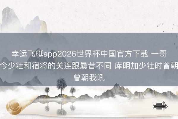 幸运飞艇app2026世界杯中国官方下载 一哥：当今少壮和宿将的关连跟曩昔不同 库明加少壮时曾朝我吼