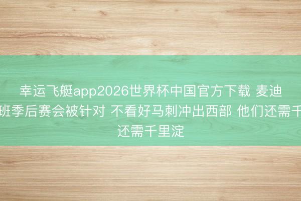 幸运飞艇app2026世界杯中国官方下载 麦迪:文班季后赛会被针对 不看好马刺冲出西部 他们还需千里淀