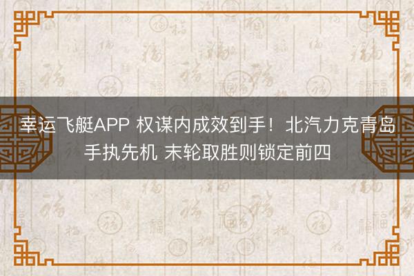 幸运飞艇APP 权谋内成效到手！北汽力克青岛手执先机 末轮取胜则锁定前四