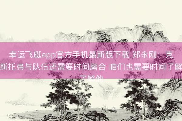 幸运飞艇app官方手机最新版下载 郑永刚:克里斯托弗与队伍还需要时间磨合 咱们也需要时间了解他