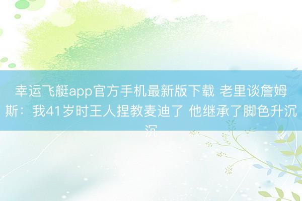 幸运飞艇app官方手机最新版下载 老里谈詹姆斯：我41岁时王人捏教麦迪了 他继承了脚色升沉