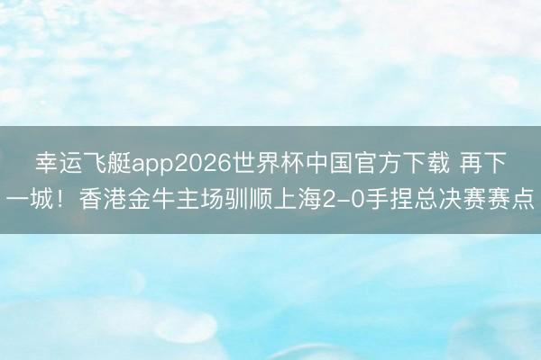 幸运飞艇app2026世界杯中国官方下载 再下一城!香港金牛主场驯顺上海2-0手捏总决赛赛点