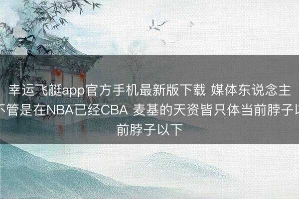 幸运飞艇app官方手机最新版下载 媒体东说念主：不管是在NBA已经CBA 麦基的天资皆只体当前脖子以下