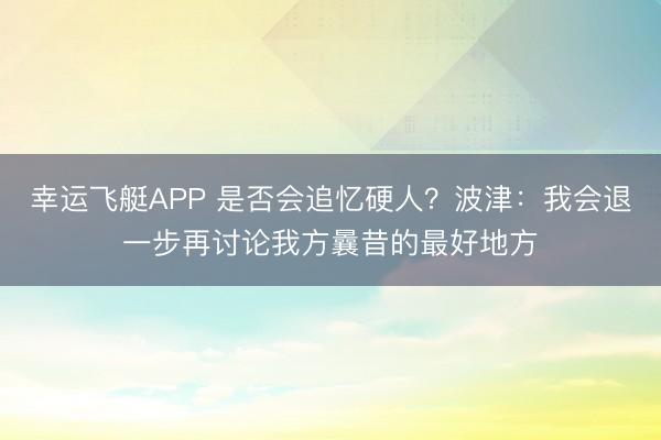 幸运飞艇APP 是否会追忆硬人?波津:我会退一步再讨论我方曩昔的最好地方