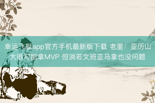 幸运飞艇app官方手机最新版下载 老里:亚历山大很可能拿MVP 但淌若文班亚马拿也没问题
