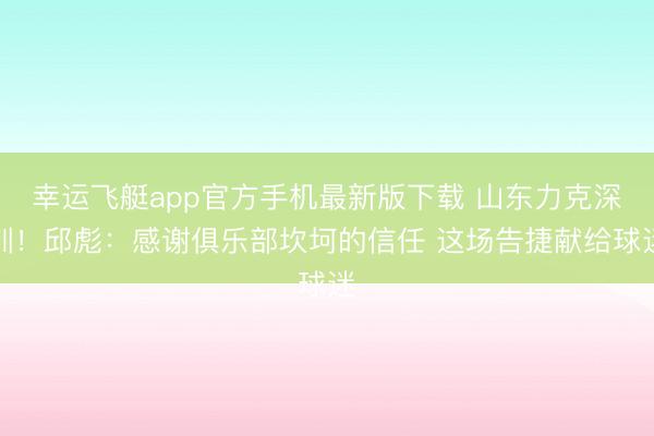 幸运飞艇app官方手机最新版下载 山东力克深圳！邱彪：感谢俱乐部坎坷的信任 这场告捷献给球迷