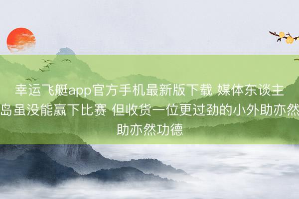 幸运飞艇app官方手机最新版下载 媒体东谈主：青岛虽没能赢下比赛 但收货一位更过劲的小外助亦然功德