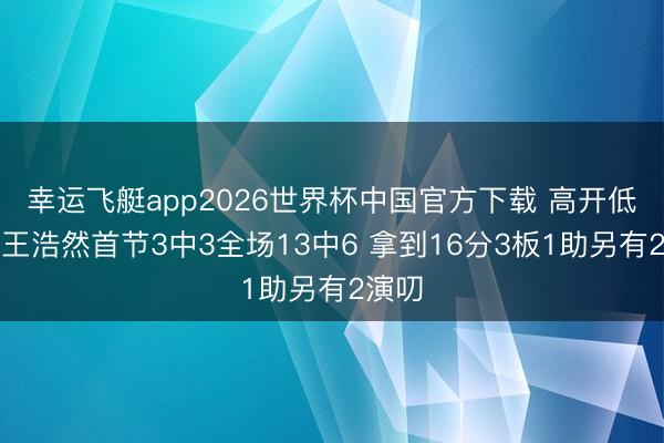幸运飞艇app2026世界杯中国官方下载 高开低走！王浩然首节3中3全场13中6 拿到16分3板1助另有2演叨