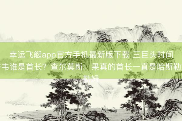 幸运飞艇app官方手机最新版下载 三巨头时间詹韦谁是首长？查尔莫斯：果真的首长一直是哈斯勒姆