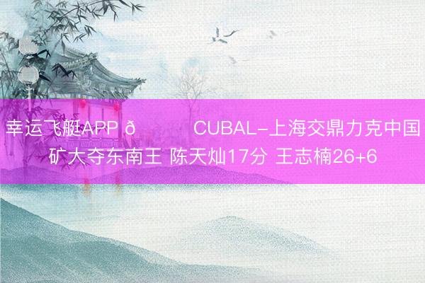 幸运飞艇APP 🏀CUBAL-上海交鼎力克中国矿大夺东南王 陈天灿17分 王志楠26+6