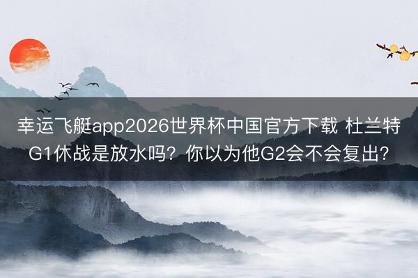 幸运飞艇app2026世界杯中国官方下载 杜兰特G1休战是放水吗？你以为他G2会不会复出？
