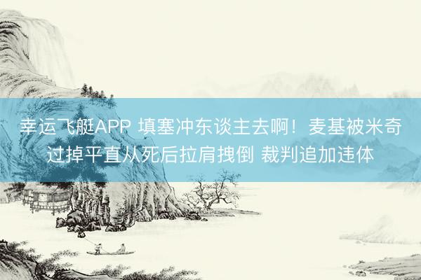 幸运飞艇APP 填塞冲东谈主去啊！麦基被米奇过掉平直从死后拉肩拽倒 裁判追加违体