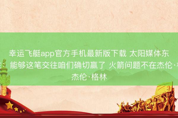 幸运飞艇app官方手机最新版下载 太阳媒体东谈主：能够这笔交往咱们确切赢了 火箭问题不在杰伦·格林