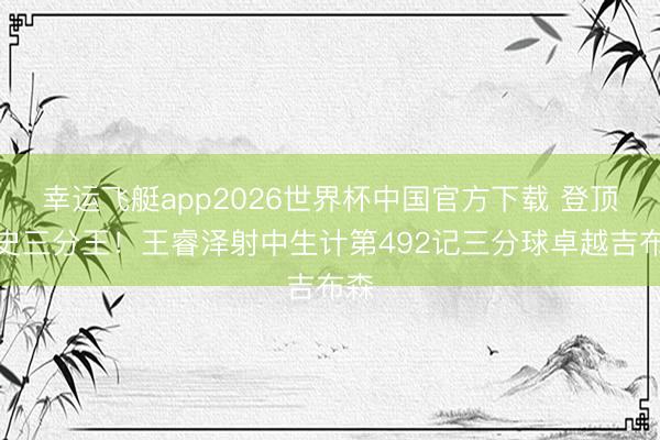 幸运飞艇app2026世界杯中国官方下载 登顶队史三分王！王睿泽射中生计第492记三分球卓越吉布森