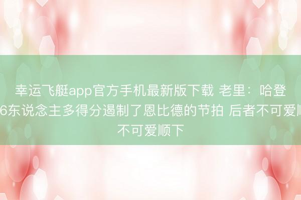 幸运飞艇app官方手机最新版下载 老里：哈登在76东说念主多得分遏制了恩比德的节拍 后者不可爱顺下