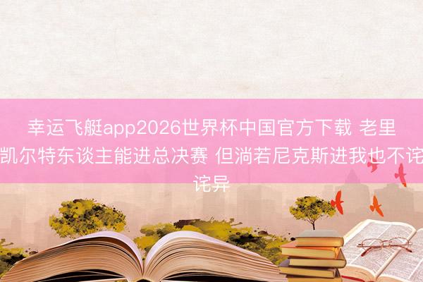幸运飞艇app2026世界杯中国官方下载 老里：凯尔特东谈主能进总决赛 但淌若尼克斯进我也不诧异