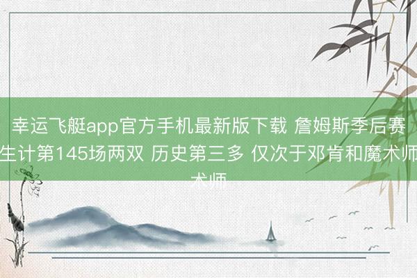 幸运飞艇app官方手机最新版下载 詹姆斯季后赛生计第145场两双 历史第三多 仅次于邓肯和魔术师