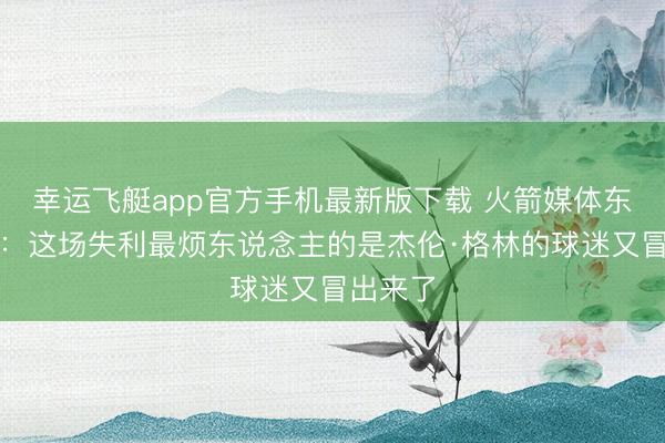 幸运飞艇app官方手机最新版下载 火箭媒体东说念主：这场失利最烦东说念主的是杰伦·格林的球迷又冒出来了