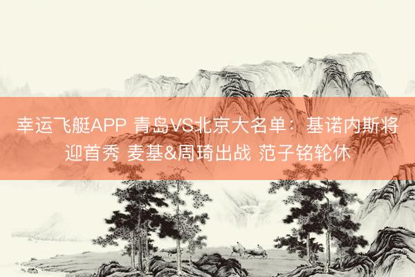 幸运飞艇APP 青岛VS北京大名单：基诺内斯将迎首秀 麦基&周琦出战 范子铭轮休