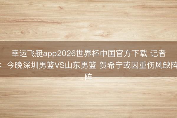 幸运飞艇app2026世界杯中国官方下载 记者：今晚深圳男篮VS山东男篮 贺希宁或因重伤风缺阵