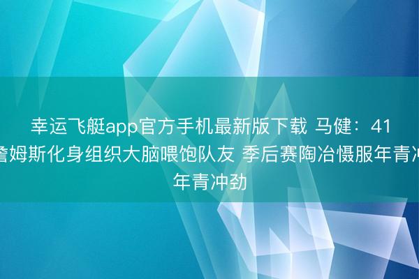 幸运飞艇app官方手机最新版下载 马健：41岁詹姆斯化身组织大脑喂饱队友 季后赛陶冶慑服年青冲劲