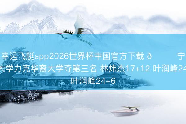 幸运飞艇app2026世界杯中国官方下载 🏀宁波大学力克华裔大学夺第三名 林炜杰17+12 叶润峰24+6