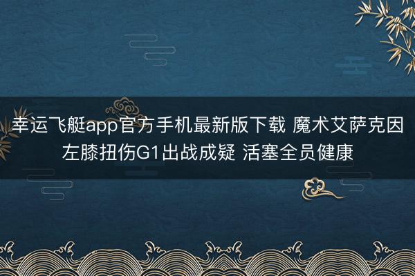 幸运飞艇app官方手机最新版下载 魔术艾萨克因左膝扭伤G1出战成疑 活塞全员健康