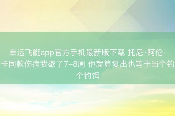 幸运飞艇app官方手机最新版下载 托尼·阿伦:卢卡同款伤病我歇了7-8周 他就算复出也等于当个钓饵