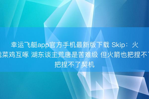 幸运飞艇app官方手机最新版下载 Skip：火湖大战菜鸡互啄 湖东谈主荒唐是苦难级 但火箭也把捏不了契机