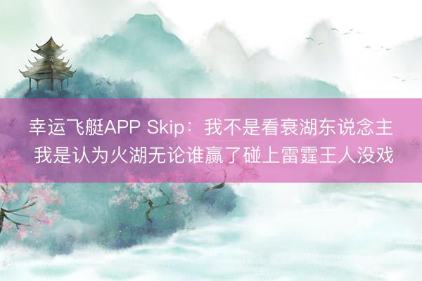 幸运飞艇APP Skip：我不是看衰湖东说念主 我是认为火湖无论谁赢了碰上雷霆王人没戏