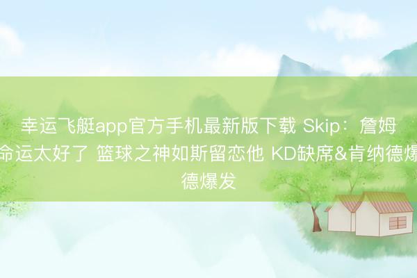 幸运飞艇app官方手机最新版下载 Skip：詹姆斯命运太好了 篮球之神如斯留恋他 KD缺席&肯纳德爆发