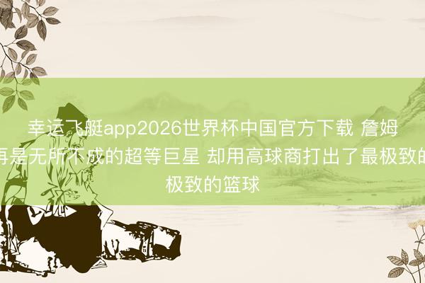 幸运飞艇app2026世界杯中国官方下载 詹姆斯不再是无所不成的超等巨星 却用高球商打出了最极致的篮球