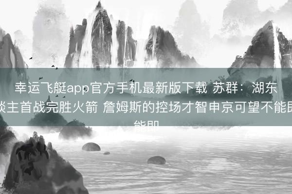 幸运飞艇app官方手机最新版下载 苏群：湖东谈主首战完胜火箭 詹姆斯的控场才智申京可望不能即