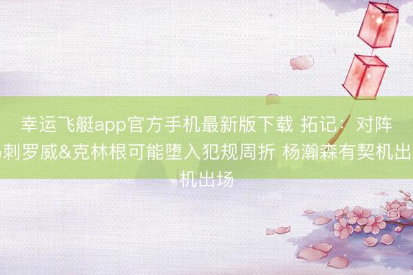 幸运飞艇app官方手机最新版下载 拓记：对阵马刺罗威&克林根可能堕入犯规周折 杨瀚森有契机出场