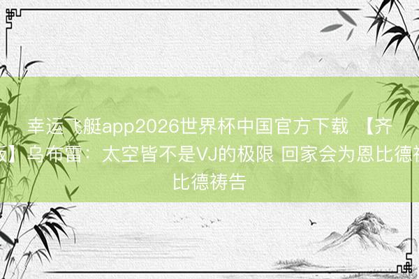 幸运飞艇app2026世界杯中国官方下载 【齐全版】乌布雷：太空皆不是VJ的极限 回家会为恩比德祷告