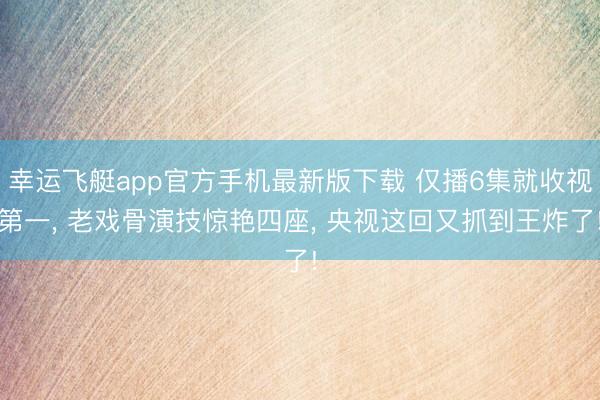 幸运飞艇app官方手机最新版下载 仅播6集就收视第一, 老戏骨演技惊艳四座, 央视这回又抓到王炸了!