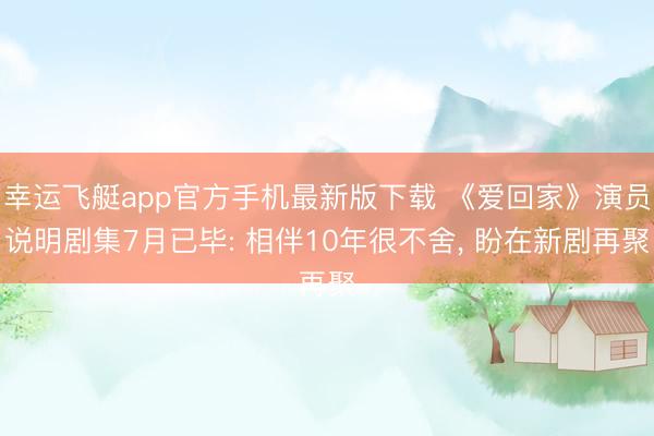 幸运飞艇app官方手机最新版下载 《爱回家》演员说明剧集7月已毕: 相伴10年很不舍， 盼在新剧再聚