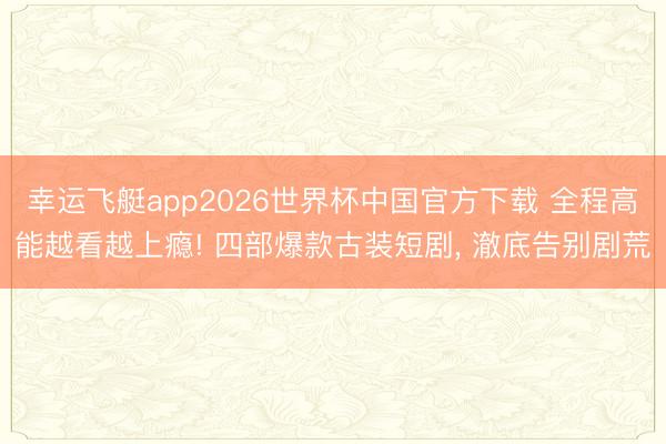幸运飞艇app2026世界杯中国官方下载 全程高能越看越上瘾! 四部爆款古装短剧， 澈底告别剧荒