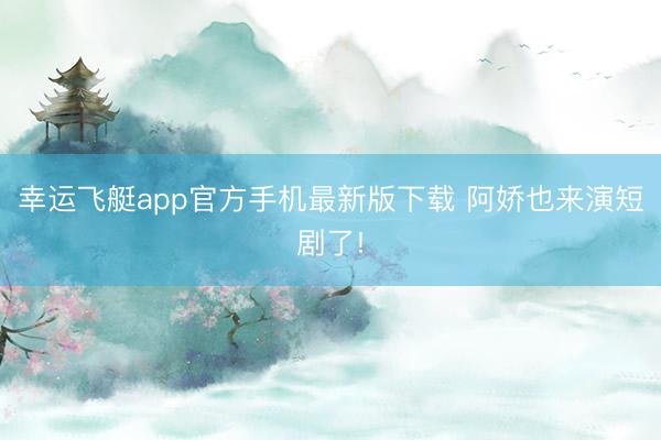 幸运飞艇app官方手机最新版下载 阿娇也来演短剧了!