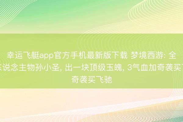 幸运飞艇app官方手机最新版下载 梦境西游: 全新东说念主物孙小圣， 出一块顶级玉魄， 3气血加奇袭买飞驰