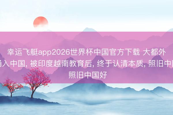 幸运飞艇app2026世界杯中国官方下载 大都外资涌入中国， 被印度越南教育后， 终于认清本质， 照旧中国好