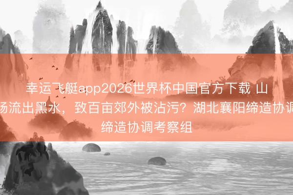 幸运飞艇app2026世界杯中国官方下载 山顶奶牛场流出黑水，致百亩郊外被沾污？湖北襄阳缔造协调考察组