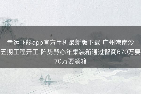 幸运飞艇app官方手机最新版下载 广州港南沙港区五期工程开工 阵势野心年集装箱通过智商670万要领箱