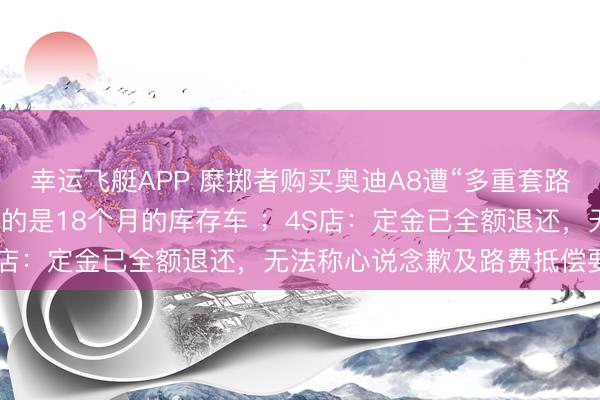 幸运飞艇APP 糜掷者购买奥迪A8遭“多重套路”：无法享受补贴，委用的是18个月的库存车 ；4S店：定金已全额退还，无法称心说念歉及路费抵偿要求