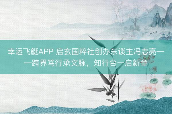 幸运飞艇APP 启玄国粹社创办东谈主冯志亮——跨界笃行承文脉，知行合一启新章