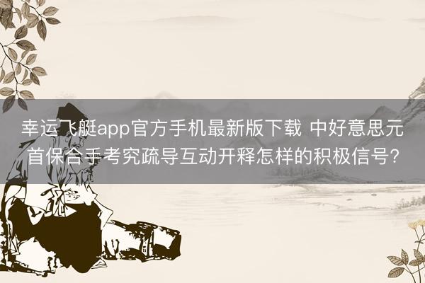 幸运飞艇app官方手机最新版下载 中好意思元首保合手考究疏导互动开释怎样的积极信号?